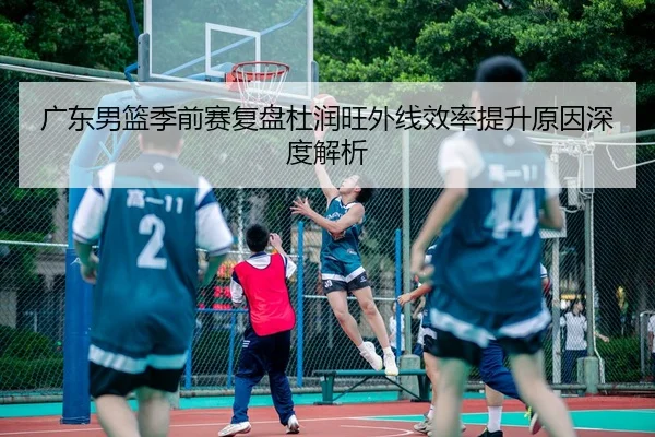 广东男篮季前赛复盘杜润旺外线效率提升原因深度解析 | BandaoSports